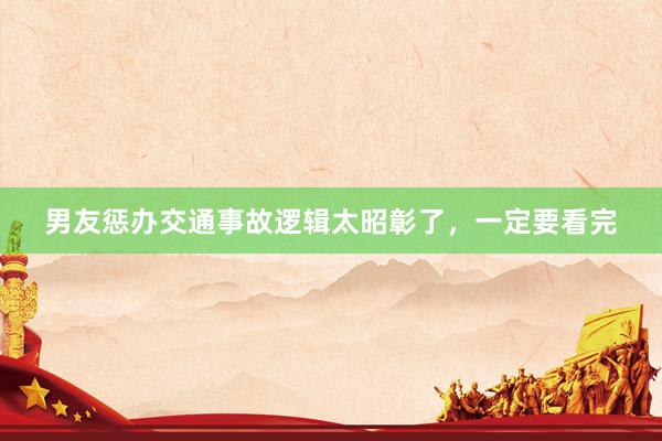 男友惩办交通事故逻辑太昭彰了，一定要看完
