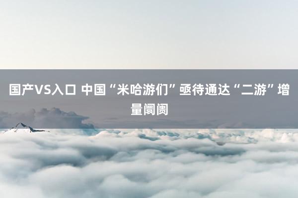 国产VS入口 中国“米哈游们”亟待通达“二游”增量阛阓