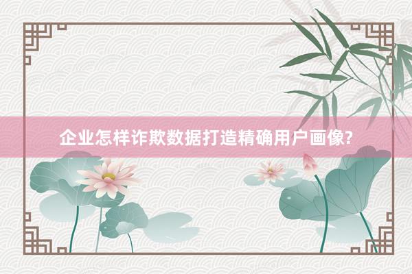 企业怎样诈欺数据打造精确用户画像?