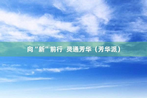 向“新”前行  灵通芳华（芳华派）