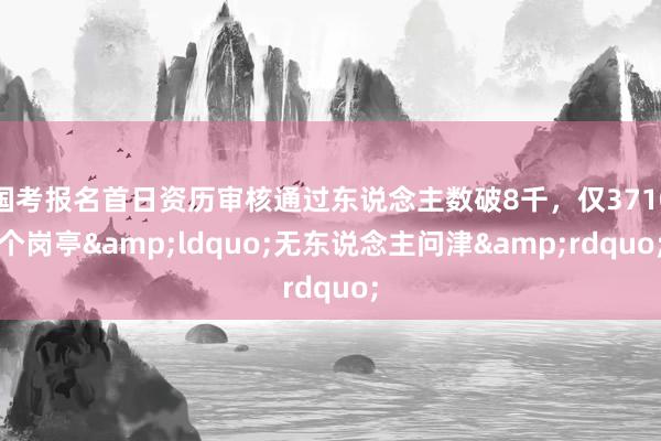 国考报名首日资历审核通过东说念主数破8千，仅3710个岗亭&ldquo;无东说念主问津&rdquo;