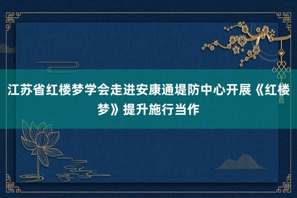 江苏省红楼梦学会走进安康通堤防中心开展《红楼梦》提升施行当作